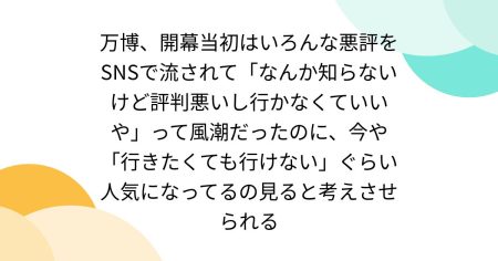 万博、開幕当初はいろんな悪評をSNSで流されて「なんか知らないけど評判悪いし行かなくていいや」って風潮だったのに、今や「行きたくても行けない」ぐらい人気になってるの見ると考えさせられる - Togetter [トゥギャッター]